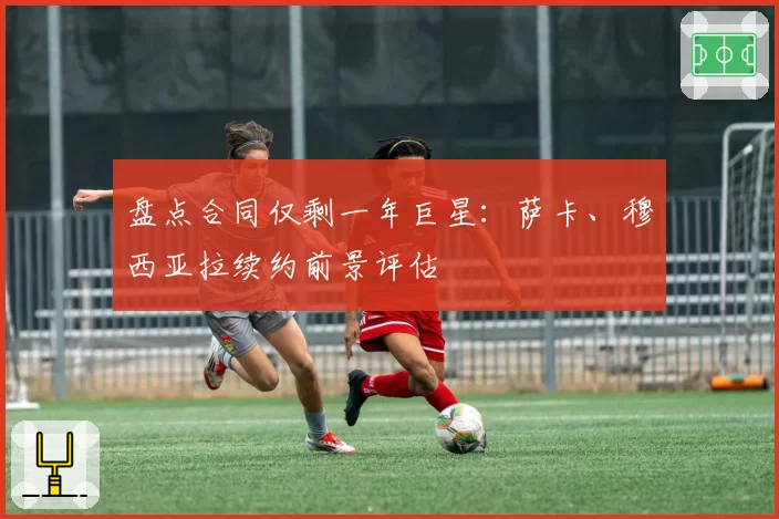 盘点合同仅剩一年巨星：萨卡、穆西亚拉续约前景评估